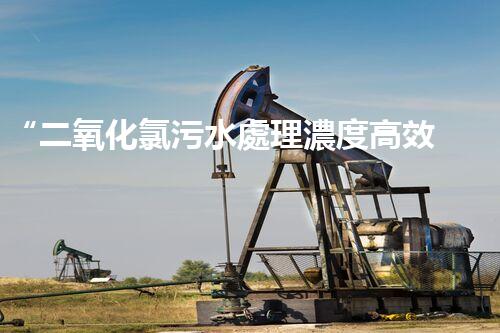 “二氧化氯污水處理濃度高效提升，環(huán)保新篇章開啟！”